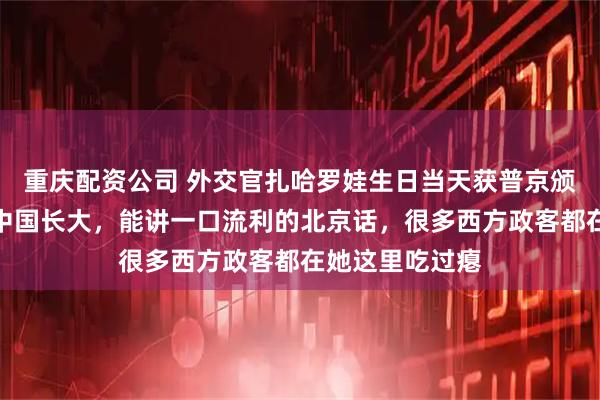 重庆配资公司 外交官扎哈罗娃生日当天获普京颁发勋章，她在中国长大，能讲一口流利的北京话，很多西方政客都在她这里吃过瘪