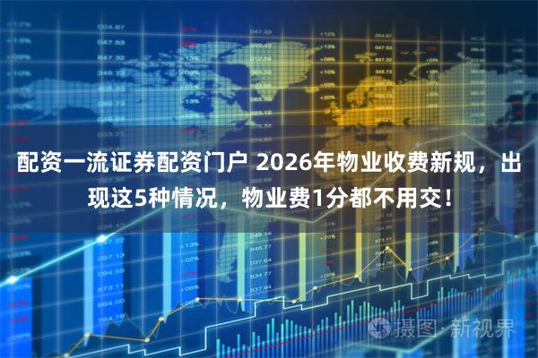 配资一流证券配资门户 2026年物业收费新规，出现这5种情况，物业费1分都不用交！