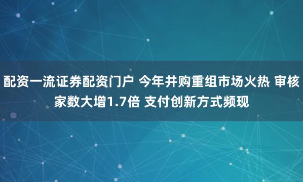 配资一流证券配资门户 今年并购重组市场火热 审核家数大增1.7倍 支付创新方式频现