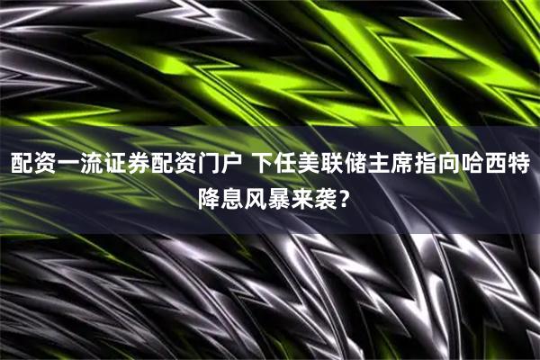 配资一流证券配资门户 下任美联储主席指向哈西特 降息风暴来袭？
