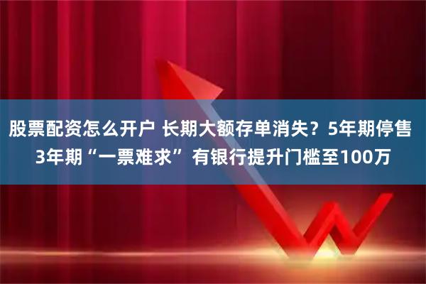 股票配资怎么开户 长期大额存单消失？5年期停售 3年期“一票难求” 有银行提升门槛至100万