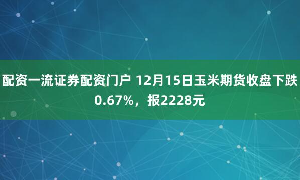 配资一流证券配资门户 12月15日玉米期货收盘下跌0.67%，报2228元