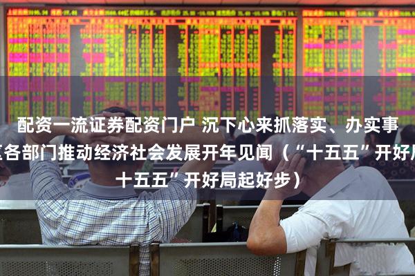 配资一流证券配资门户 沉下心来抓落实、办实事——各地区各部门推动经济社会发展开年见闻（“十五五”开好局起好步）