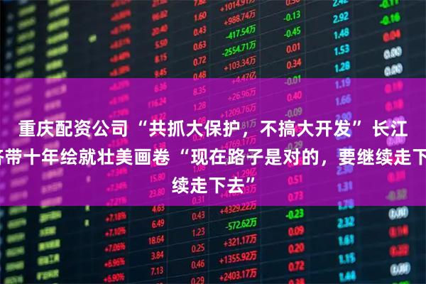 重庆配资公司 “共抓大保护，不搞大开发” 长江经济带十年绘就壮美画卷 “现在路子是对的，要继续走下去”