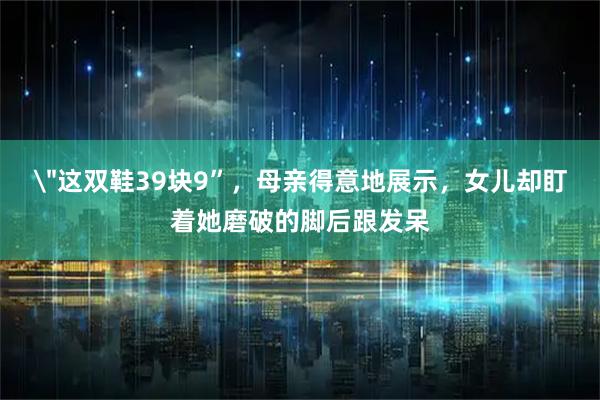 ＂这双鞋39块9”，母亲得意地展示，女儿却盯着她磨破的脚后跟发呆