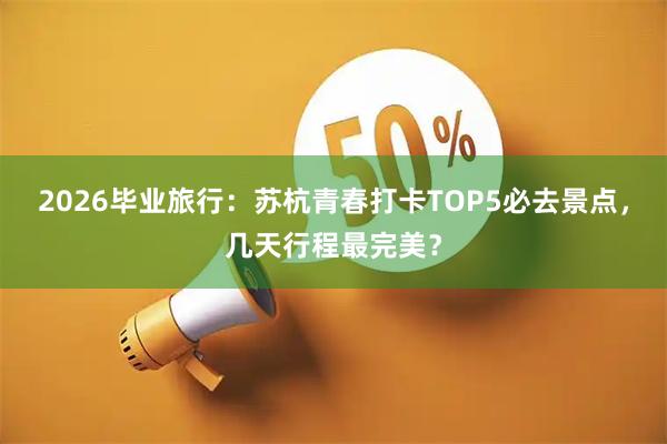 2026毕业旅行：苏杭青春打卡TOP5必去景点，几天行程最完美？