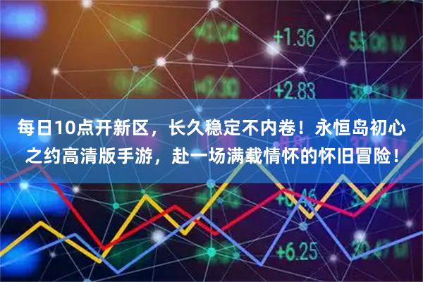 每日10点开新区，长久稳定不内卷！永恒岛初心之约高清版手游，赴一场满载情怀的怀旧冒险！