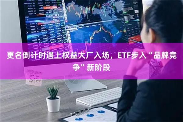 更名倒计时遇上权益大厂入场，ETF步入“品牌竞争”新阶段