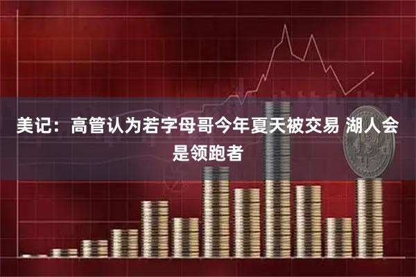 美记：高管认为若字母哥今年夏天被交易 湖人会是领跑者