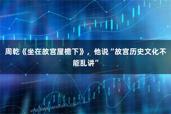 周乾《坐在故宫屋檐下》，他说“故宫历史文化不能乱讲”