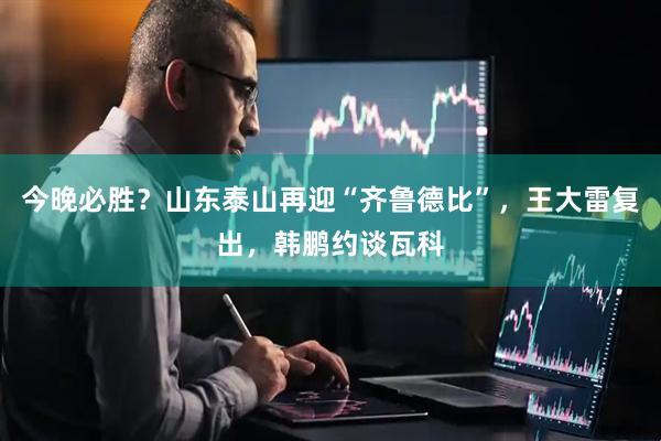 今晚必胜？山东泰山再迎“齐鲁德比”，王大雷复出，韩鹏约谈瓦科