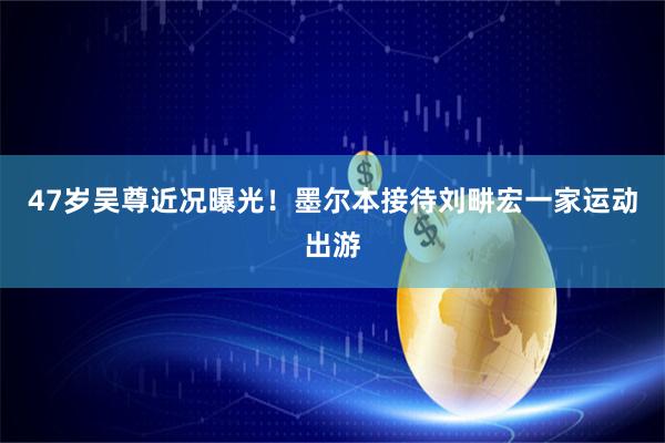 47岁吴尊近况曝光！墨尔本接待刘畊宏一家运动出游