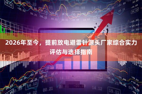 2026年至今，提前放电避雷针源头厂家综合实力评估与选择指南