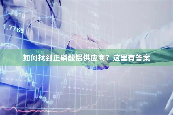 如何找到正磷酸铝供应商？这里有答案