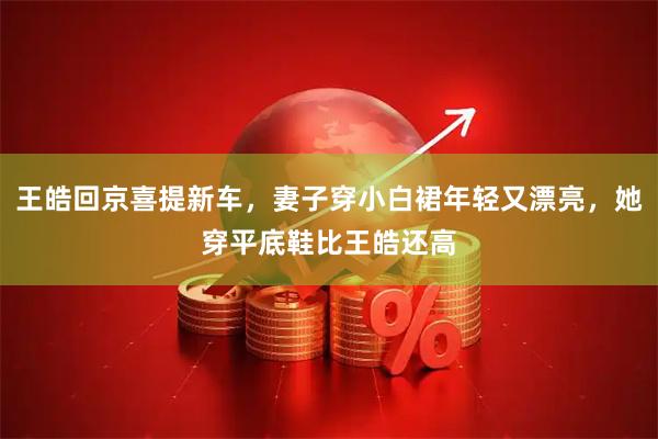 王皓回京喜提新车，妻子穿小白裙年轻又漂亮，她穿平底鞋比王皓还高