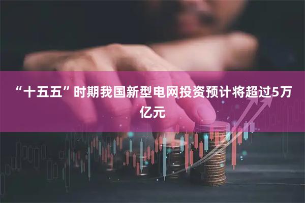 “十五五”时期我国新型电网投资预计将超过5万亿元