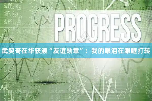 武契奇在华获颁“友谊勋章”：我的眼泪在眼眶打转
