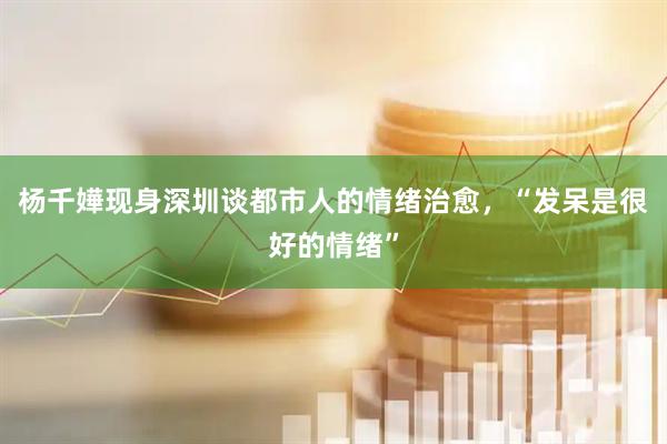 杨千嬅现身深圳谈都市人的情绪治愈，“发呆是很好的情绪”