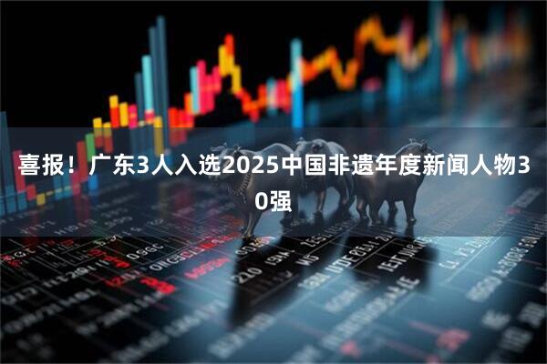 喜报!广东3人入选2025中国非遗年度新闻人物30强