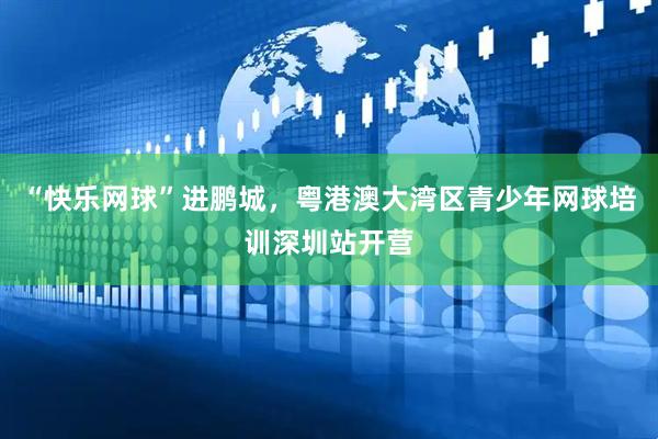 “快乐网球”进鹏城，粤港澳大湾区青少年网球培训深圳站开营