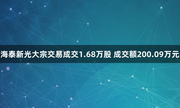 海泰新光大宗交易成交1.68万股 成交额200.09万元