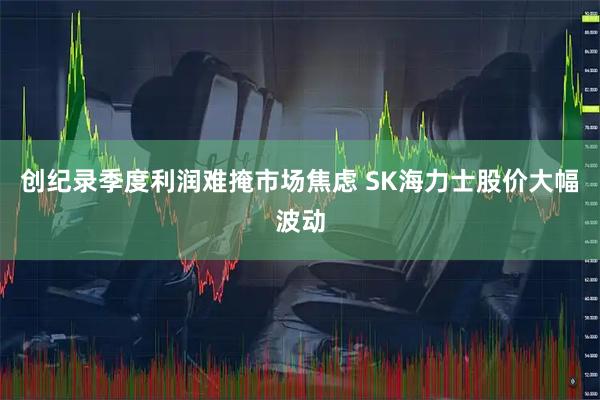 创纪录季度利润难掩市场焦虑 SK海力士股价大幅波动