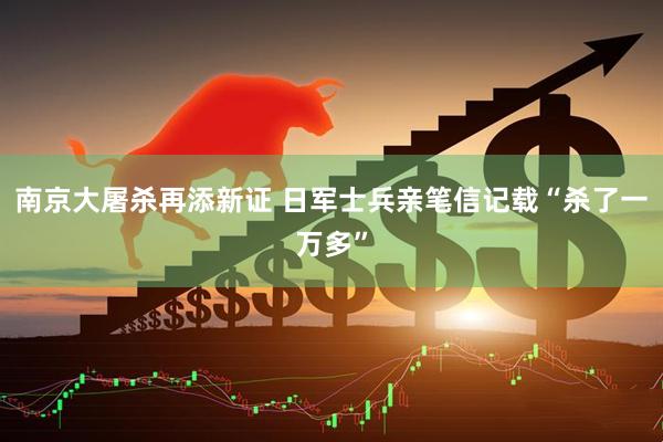 南京大屠杀再添新证 日军士兵亲笔信记载“杀了一万多”