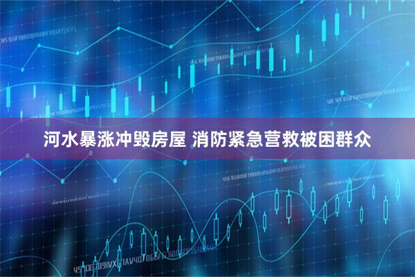 河水暴涨冲毁房屋 消防紧急营救被困群众