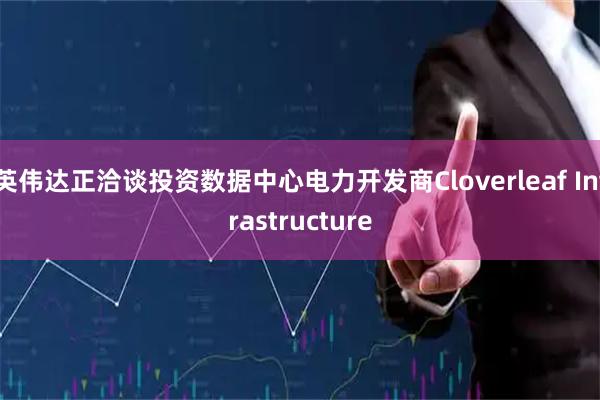 英伟达正洽谈投资数据中心电力开发商Cloverleaf Infrastructure