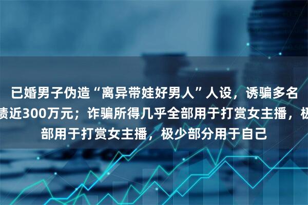 已婚男子伪造“离异带娃好男人”人设，诱骗多名女性为其转账负债近300万元；诈骗所得几乎全部用于打赏女主播，极少部分用于自己