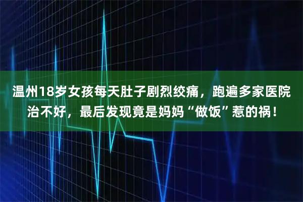 温州18岁女孩每天肚子剧烈绞痛，跑遍多家医院治不好，最后发现竟是妈妈“做饭”惹的祸！