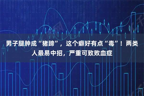 男子腿肿成“猪蹄”,这个癖好有点“毒”!两类人最易中招,严重可致败血症