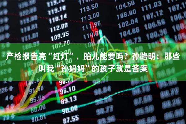 产检报告亮“红灯”，胎儿能要吗？孙路明：那些叫我“孙妈妈”的孩子就是答案