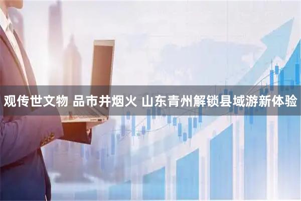 观传世文物 品市井烟火 山东青州解锁县域游新体验